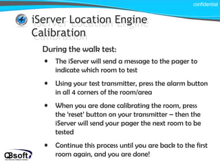 iServer Location Engine Calibration confidential iServer Location Engine Calibration During the walk test: The iServer will send a message to the pager to indicate which room to test Using your test transmitter, press the alarm button in all 4 corners of the room/area When you are done calibrating the room, press the ‘reset’ button on your transmitter – then the iServer will send your pager the next room to be tested Continue this process until you are back to the first room again, and you are done! 