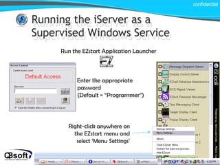 Running the iServer as a Supervised Windows Service Running the iServer as a Supervised Windows Service Run the EZstart Application Launcher Right-click anywhere on the EZstart menu and select ‘Menu Settings’ confidential Enter the appropriate password  (Default = “Programmer”) 