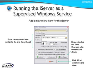 Running the iServer as a Supervised Windows Service Running the iServer as a Supervised Windows Service Add a new menu item for the iServer confidential Enter the new item here  (similar to the one shown here) Be sure to click on ‘Save Changes’ after entering the details Click ‘Close’ when you are done 