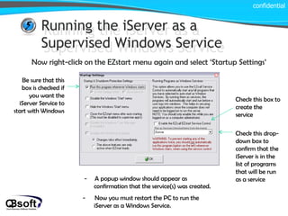 Running the iServer as a Supervised Windows Service Running the iServer as a Supervised Windows Service Now right-click on the EZstart menu again and select ‘Startup Settings’ confidential Be sure that this box is checked if you want the iServer Service to start with Windows Check this box to create the service Check this drop-down box to confirm that the iServer is in the list of programs that will be run as a service -  A popup window should appear as confirmation that the service(s) was created. -  Now you must restart the PC to run the iServer as a Windows Service. 