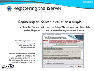 Registering the iServer confidential Registering the iServer Registering an iServer installation is simple: -  Run the iServer and open the /Help/About/ window, then click on the “Register” button to view the registration window: Send this registration code to:  [email_address]  along with payment for the iServer registration. After payment has been processed, QBsoft will email you the registration key.  Enter this key in this box, accept the licensing terms, then click “Register”.  That’s it! 