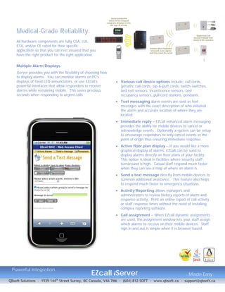 Medical-Grade Reliability.
    All hardware components are fully CSA, cUL,
    ETA, and/or CE rated for their specific
    application so that you can rest assured that you
    have the right product for the right application.


    Multiple Alarm Displays.
    iServer provides you with the flexibility of choosing how
    to display alarms. You can monitor alarms on PC’s
    displays of fixed LED annunciators, or use EZcall’s          Various call device options include; call cords,
    powerful interfaces that allow responders to receive          geriatric call cords, sip-&-puff cords, twitch-switches,
    alarms while remaining mobile. This saves precious            bed exit sensors, incontinence sensors, bed
    seconds when responding to urgent calls.                      occupancy sensors, pull cord stations, pendants.
                                                                 Text messaging alarm events are sent as text
                                                                  messages with the exact description of who initiated
                                                                  the alarm and accurate location of where they are
                                                                  located.
                                                                 Immediate reply – EZcall enhanced alarm messaging
                                                                  provides the ability for mobile devices to cancel or
                                                                  acknowledge events. Optionally a system can be setup
                                                                  to encourage responders to only cancel events at the
                                                                  point of origin thus ensuring immediate response.
                                                                 Active floor plan display – If you would like a more
                                                                  graphical display of alarms, EZcall can be sued to
                                                                  display alarms directly on floor plans of your facility.
                                                                  This option is ideal in facilities where security staff
                                                                  turnaround is high. Casual staff respond much faster
                                                                  when they can see a map of where an alarm is.
                                                                 Send a text message directly from mobile devices to
                                                                  summon additional assistance. This feature also helps
                                                                  to respond much faster to emergency situations.
                                                                 Activity Reporting allows managers and
                                                                  administrators to review history reports of alarm and
                                                                  response activity. Print an online report of call activity
                                                                  or staff response times without the need of installing
                                                                  complex reporting software.
                                                                 Call assignment – When EZcall dynamic assignments
                                                                  are used, the assignment window lets your staff assign
                                                                  which alarms to receive on their mobile devices. Staff
                                                                  sign in and out is simple when it is browser based.




 Powerful Integration..
                                                   EZcall iServer                                            ..Made Easy
QBsoft Solutions – 1939 144th Street Surrey, BC Canada, V4A 7M6 – (604) 812-SOFT - www.qbsoft.ca - support@qbsoft.ca
 