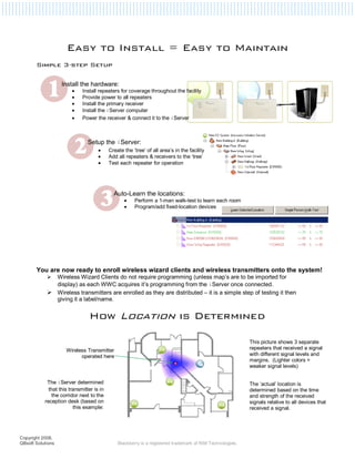 Easy to Install = Easy to Maintain
       Simple 3-step Setup

                    Install the hardware:
                         •   Install repeaters for coverage throughout the facility
                         •   Provide power to all repeaters
                         •   Install the primary receiver
                         •   Install the iServer computer
                         •   Power the receiver & connect it to the iServer



                                Setup the iServer:
                                     •     Create the ‘tree’ of all area’s in the facility
                                     •     Add all repeaters & receivers to the ‘tree’
                                     •     Test each repeater for operation




                                             Auto-Learn the locations:
                                                  •    Perform a 1-man walk-test to learn each room
                                                  •    Program/add fixed-location devices




       You are now ready to enroll wireless wizard clients and wireless transmitters onto the system!
                   Wireless Wizard Clients do not require programming (unless map’s are to be imported for
                   display) as each WWC acquires it’s programming from the iServer once connected.
                   Wireless transmitters are enrolled as they are distributed – it is a simple step of testing it then
                   giving it a label/name.


                                How Location is Determined

                                                                                                           This picture shows 3 separate
                      Wireless Transmitter                                                                 repeaters that received a signal
                            operated here                                                                  with different signal levels and
                                                                                                           margins. (Lighter colors =
                                                                                                           weaker signal levels)


            The iServer determined                                                                         The ‘actual’ location is
             that this transmitter is in                                                                   determined based on the time
              the corridor next to the                                                                     and strength of the received
           reception desk (based on                                                                        signals relative to all devices that
                         this example:                                                                     received a signal.




Copyright 2008,
QBsoft Solutions                               Blackberry is a registered trademark of RIM Technologies.
 