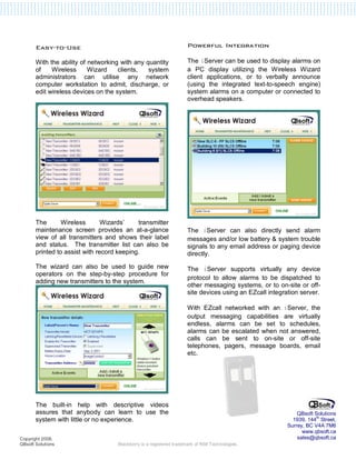 Easy-to-Use                                                  Powerful Integration

       With the ability of networking with any quantity             The iServer can be used to display alarms on
       of    Wireless      Wizard    clients,   system              a PC display utilizing the Wireless Wizard
       administrators can utilise any network                       client applications, or to verbally announce
       computer workstation to admit, discharge, or                 (using the integrated text-to-speech engine)
       edit wireless devices on the system.                         system alarms on a computer or connected to
                                                                    overhead speakers.




       The       Wireless       Wizards’    transmitter
       maintenance screen provides an at-a-glance                   The iServer can also directly send alarm
       view of all transmitters and shows their label               messages and/or low battery & system trouble
       and status. The transmitter list can also be                 signals to any email address or paging device
       printed to assist with record keeping.                       directly.

       The wizard can also be used to guide new                     The iServer supports virtually any device
       operators on the step-by-step procedure for
                                                                    protocol to allow alarms to be dispatched to
       adding new transmitters to the system.
                                                                    other messaging systems, or to on-site or off-
                                                                    site devices using an EZcall integration server.

                                                                    With EZcall networked with an iServer, the
                                                                    output messaging capabilities are virtually
                                                                    endless, alarms can be set to schedules,
                                                                    alarms can be escalated when not answered,
                                                                    calls can be sent to on-site or off-site
                                                                    telephones, pagers, message boards, email
                                                                    etc.




       The built-in help with descriptive videos
       assures that anybody can learn to use the                                                            QBsoft Solutions
       system with little or no experience.                                                               1939, 144th Street,
                                                                                                        Surrey, BC V4A 7M6
                                                                                                              www.qbsoft.ca
Copyright 2008,                                                                                             sales@qbsoft.ca
QBsoft Solutions                    Blackberry is a registered trademark of RIM Technologies.
 