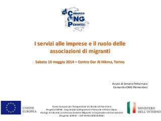 I servizi alle imprese e il ruolo delle
associazioni di migranti
Sabato 10 maggio 2014 – Centro Dar Al Hikma, Torino
Fondo Europeo per l’Integrazione di cittadini di Paesi terzi
Progetto IMPRA - Imprenditoria Migrante in Piemonte e Rhône-Alpes:
dialogo strutturato con Associazionismo Migrante e Cooperazione Internazionale
(Progetto 104454 – CUP H19G13000320005)
A cura di Simone Pettorruso
Consorzio ONG Piemontesi
 