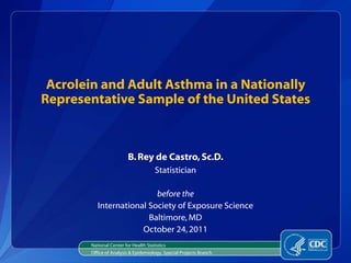 Acrolein and Adult Asthma in a Nationally
Representative Sample of the United States



                         B. Rey de Castro, Sc.D.
                                      Statistician

                          before the
          International Society of Exposure Science
                        Baltimore, MD
                      October 24, 2011
       National Center for Health Statistics
       Office of Analysis & Epidemiology, Special Projects Branch
 