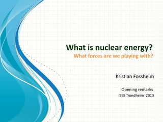 What is nuclear energy?
What forces are we playing with?
Kristian Fossheim
Opening remarks
ISES Trondheim 2013
 