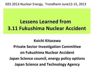 Lessens Learned from
3.11 Fukushima Nuclear Accident
Koichi Kitazawa
Private Sector Investigation Committee
on Fukushima Nuclear Accident
Japan Science council, energy policy options
Japan Science and Technology Agency
ISES 2013-Nuclear Energy, Trondheim June12-15, 2013
 