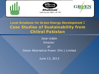 Local Solutions for Green Energy Development :
Case Studies of Sustainability from
Chitral Pakistan
Israr-Uddin
Director
at
Green Alternative Power (Pvt.) Limited
June 13, 2013
Green Alternative Power (Pvt.) LimitedGreen Alternative Power (Pvt.) Limited
 