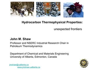 Hydrocarbon Thermophysical Properties:
unexpected frontiers
John M. Shaw
Professor and NSERC Industrial Research Chair in
Petroleum Thermodynamics
Department of Chemical and Materials Engineering
University of Alberta, Edmonton, Canada
jmshaw@ualberta.ca
www.jmshaw.ualberta.ca
 