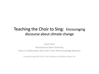 Teaching the Choir to Sing: Encouraging
discourse about climate change
Janet Swim
Pennsylvania State University
Done in collaboration with John Fraser New Knowledge Network
Funded through NSF CCEP II John Anderson and William Spitzer PIs
 