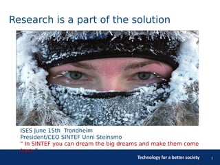Technology for a better society 1
Research is a part of the solution
ISES June 15th Trondheim
President/CEO SINTEF Unni Steinsmo
" In SINTEF you can dream the big dreams and make them come
true. "
 