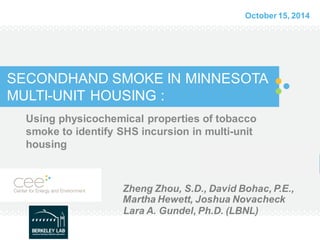 SECONDHAND SMOKE IN MINNESOTA MULTI-UNIT HOUSING : 
Using physicochemical properties of tobacco smoke to identify SHS incursion in multi-unit housing 
Zheng Zhou, S.D., David Bohac, P.E., Martha Hewett, Joshua Novacheck 
Lara A. Gundel, Ph.D. (LBNL) 
October 15, 2014  