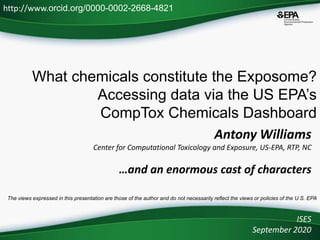 What chemicals constitute the Exposome?
Accessing data via the US EPA’s
CompTox Chemicals Dashboard
ISES
September 2020
http://www.orcid.org/0000-0002-2668-4821
The views expressed in this presentation are those of the author and do not necessarily reflect the views or policies of the U.S. EPA
Antony Williams
Center for Computational Toxicology and Exposure, US-EPA, RTP, NC
…and an enormous cast of characters
 