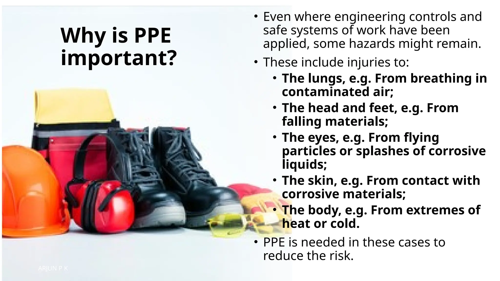 Why is PPE
important?
• Even where engineering controls and
safe systems of work have been
applied, some hazards might remain.
• These include injuries to:
• The lungs, e.g. From breathing in
contaminated air;
• The head and feet, e.g. From
falling materials;
• The eyes, e.g. From flying
particles or splashes of corrosive
liquids;
• The skin, e.g. From contact with
corrosive materials;
• The body, e.g. From extremes of
heat or cold.
• PPE is needed in these cases to
reduce the risk.
ARJUN P K
 