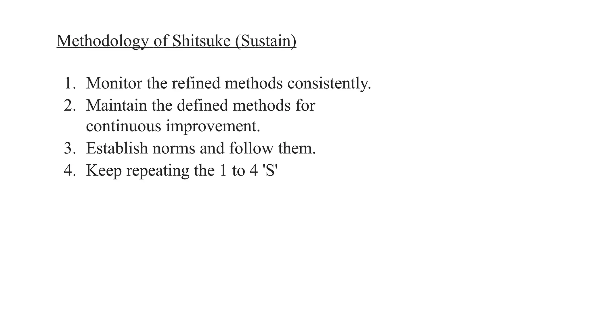 Methodology of Shitsuke (Sustain)
1. Monitor the refined methods consistently.
2. Maintain the defined methods for
continuous improvement.
3. Establish norms and follow them.
4. Keep repeating the 1 to 4 'S'
 
