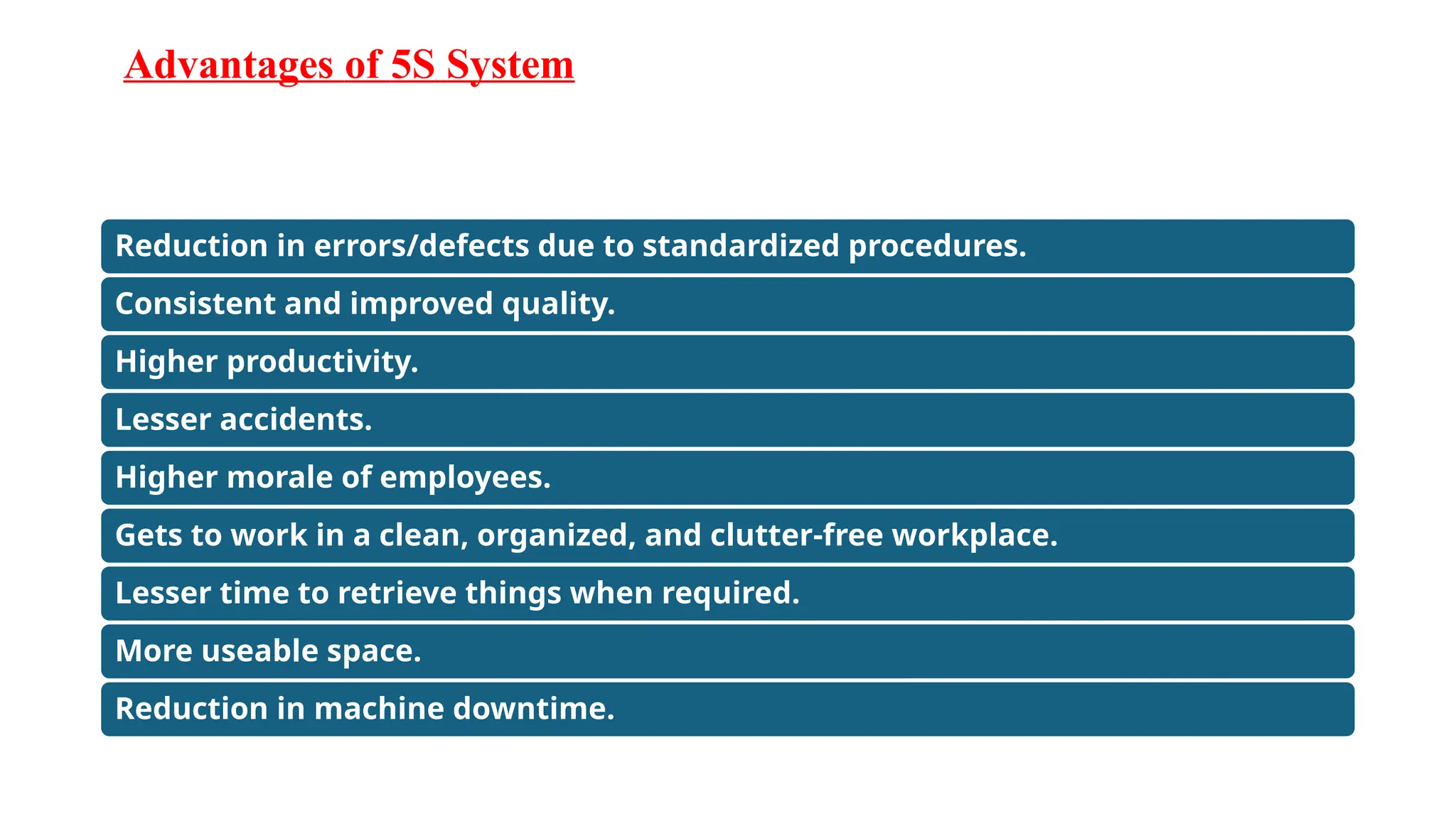 Advantages of 5S System
Reduction in errors/defects due to standardized procedures.
Consistent and improved quality.
Higher productivity.
Lesser accidents.
Higher morale of employees.
Gets to work in a clean, organized, and clutter-free workplace.
Lesser time to retrieve things when required.
More useable space.
Reduction in machine downtime.
 