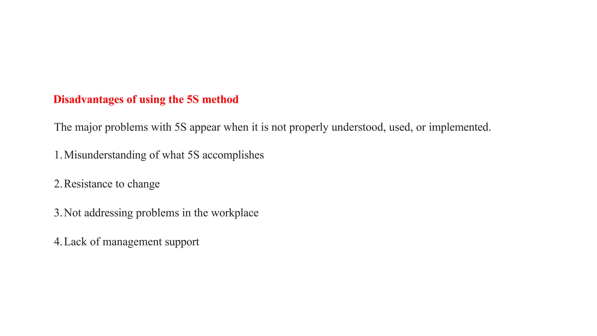 Disadvantages of using the 5S method
The major problems with 5S appear when it is not properly understood, used, or implemented.
1.Misunderstanding of what 5S accomplishes
2.Resistance to change
3.Not addressing problems in the workplace
4.Lack of management support
 