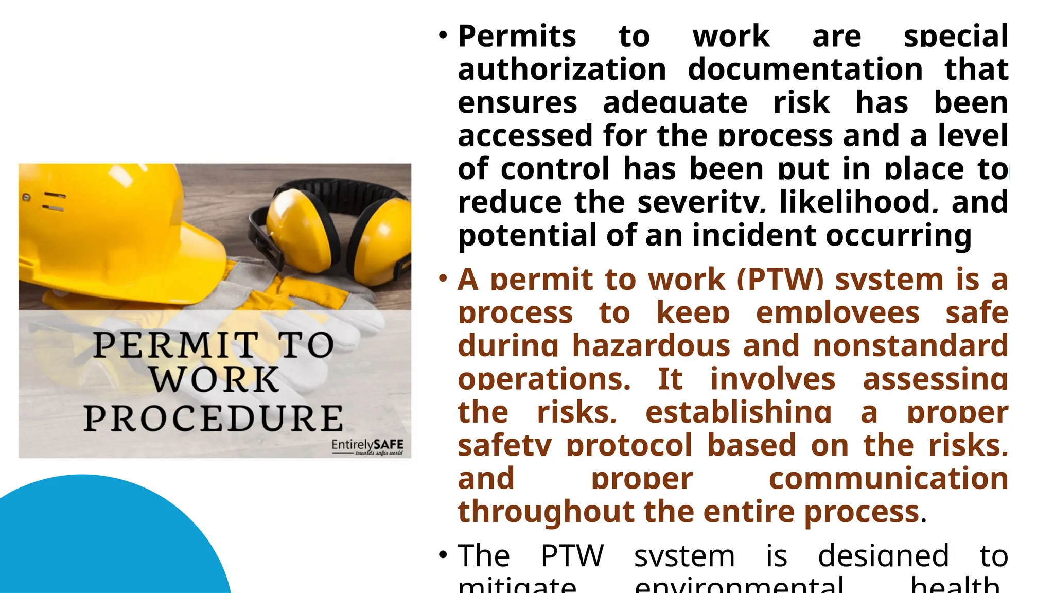 • Permits to work are special
authorization documentation that
ensures adequate risk has been
accessed for the process and a level
of control has been put in place to
reduce the severity, likelihood, and
potential of an incident occurring
• A permit to work (PTW) system is a
process to keep employees safe
during hazardous and nonstandard
operations. It involves assessing
the risks, establishing a proper
safety protocol based on the risks,
and proper communication
throughout the entire process.
• The PTW system is designed to
 