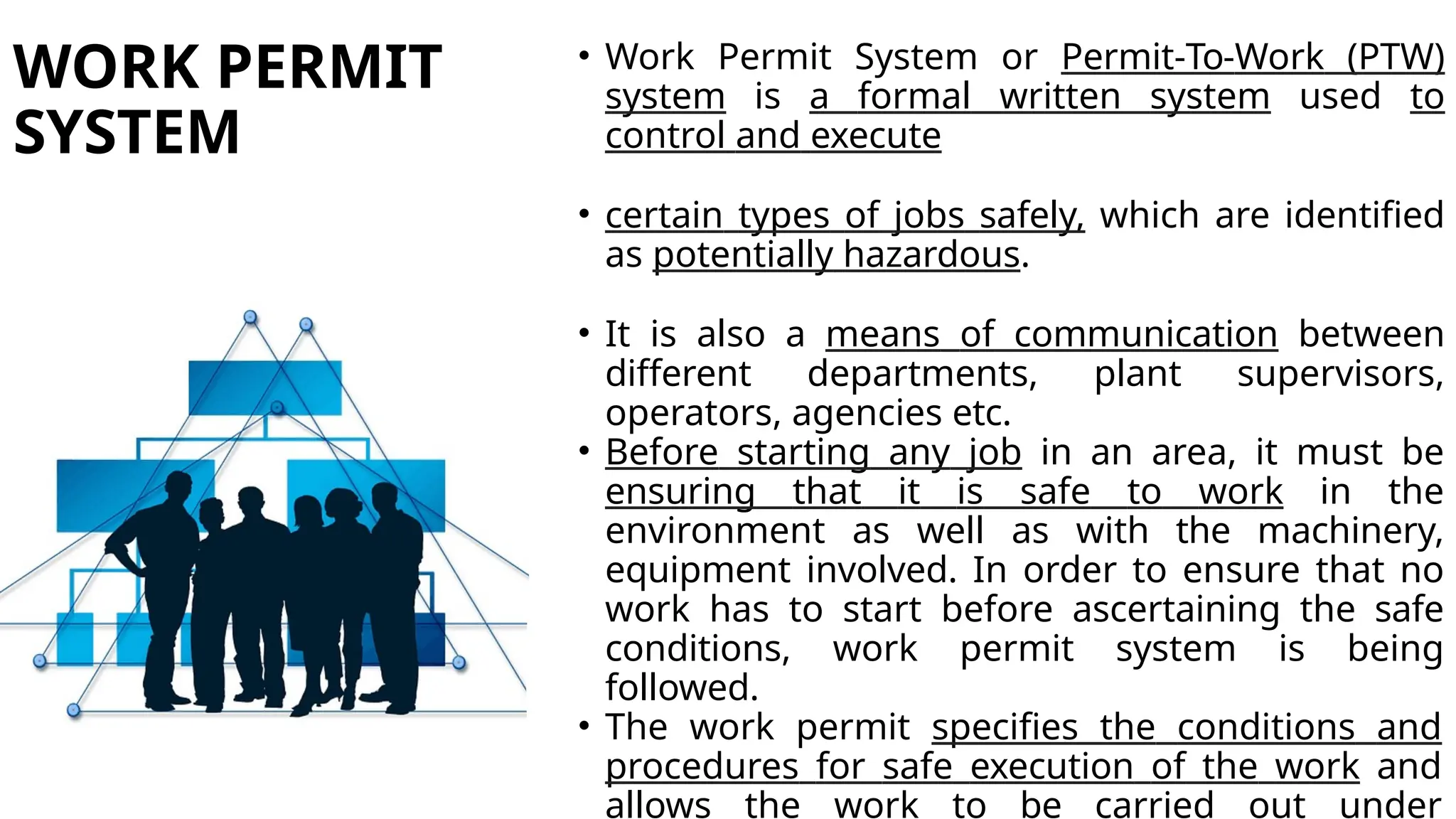WORK PERMIT
SYSTEM
• Work Permit System or Permit-To-Work (PTW)
system is a formal written system used to
control and execute
• certain types of jobs safely, which are identified
as potentially hazardous.
• It is also a means of communication between
different departments, plant supervisors,
operators, agencies etc.
• Before starting any job in an area, it must be
ensuring that it is safe to work in the
environment as well as with the machinery,
equipment involved. In order to ensure that no
work has to start before ascertaining the safe
conditions, work permit system is being
followed.
• The work permit specifies the conditions and
procedures for safe execution of the work and
allows the work to be carried out under
 