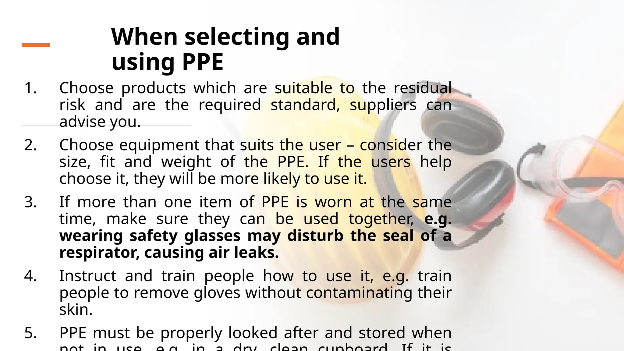 When selecting and
using PPE
1. Choose products which are suitable to the residual
risk and are the required standard, suppliers can
advise you.
2. Choose equipment that suits the user – consider the
size, fit and weight of the PPE. If the users help
choose it, they will be more likely to use it.
3. If more than one item of PPE is worn at the same
time, make sure they can be used together, e.g.
wearing safety glasses may disturb the seal of a
respirator, causing air leaks.
4. Instruct and train people how to use it, e.g. train
people to remove gloves without contaminating their
skin.
5. PPE must be properly looked after and stored when
 