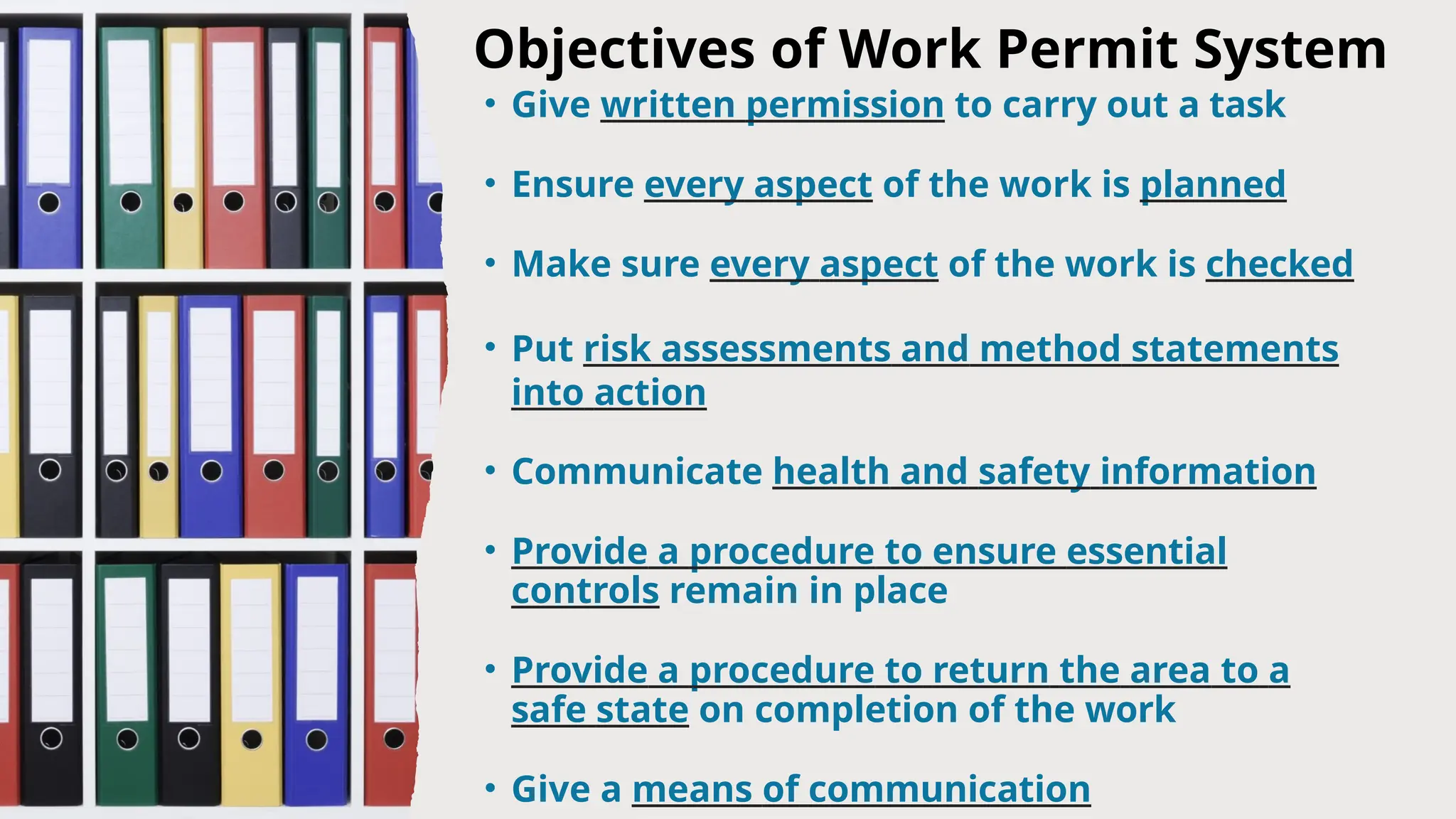 Objectives of Work Permit System
• Give written permission to carry out a task
• Ensure every aspect of the work is planned
• Make sure every aspect of the work is checked
• Put risk assessments and method statements
into action
• Communicate health and safety information
• Provide a procedure to ensure essential
controls remain in place
• Provide a procedure to return the area to a
safe state on completion of the work
• Give a means of communication
 