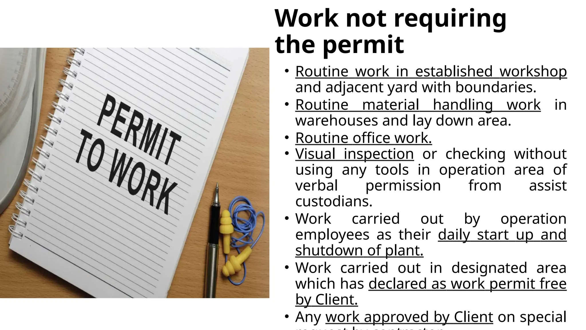 Work not requiring
the permit
• Routine work in established workshop
and adjacent yard with boundaries.
• Routine material handling work in
warehouses and lay down area.
• Routine office work.
• Visual inspection or checking without
using any tools in operation area of
verbal permission from assist
custodians.
• Work carried out by operation
employees as their daily start up and
shutdown of plant.
• Work carried out in designated area
which has declared as work permit free
by Client.
• Any work approved by Client on special
 