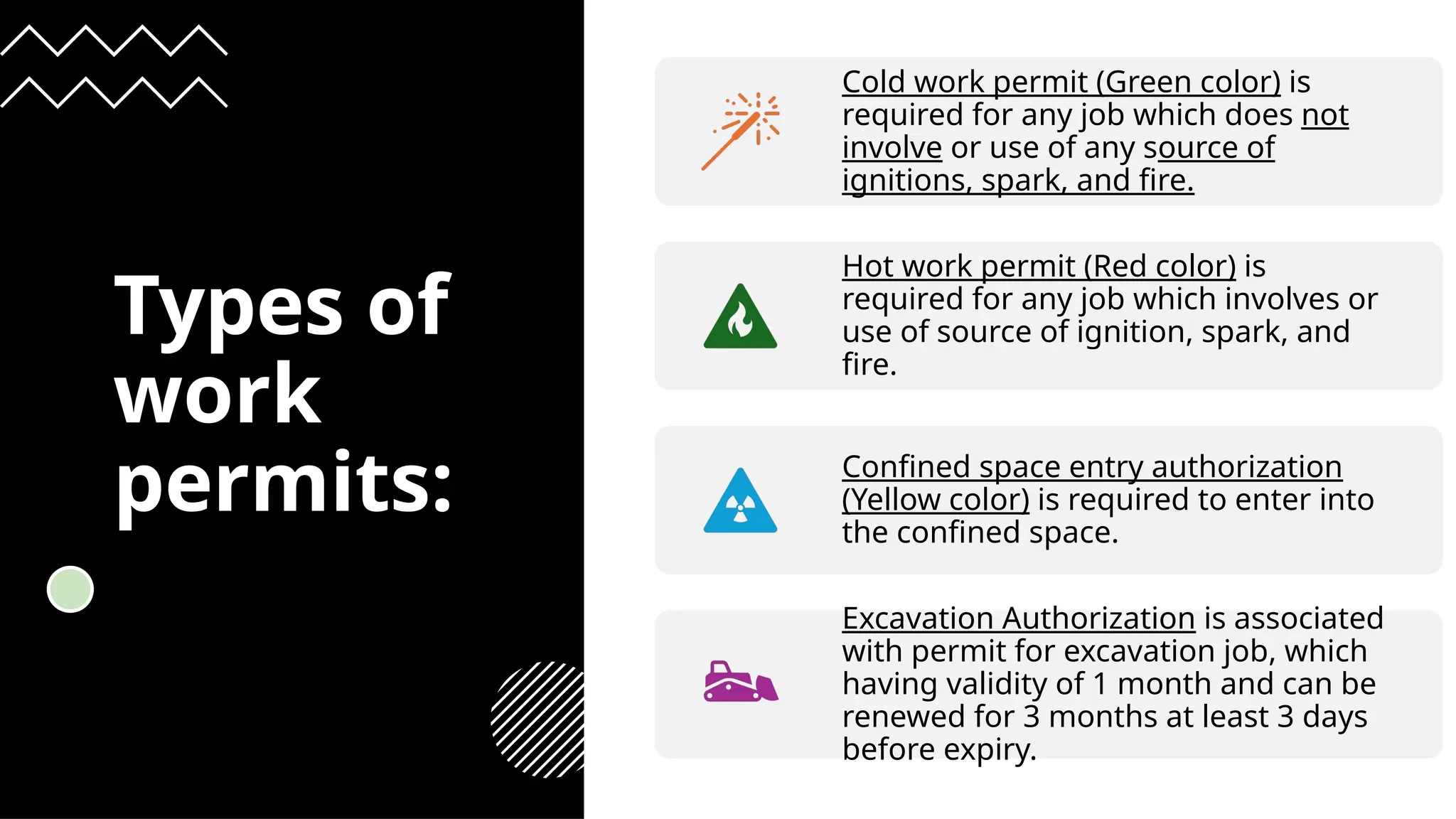 Types of
work
permits:
Cold work permit (Green color) is
required for any job which does not
involve or use of any source of
ignitions, spark, and fire.
Hot work permit (Red color) is
required for any job which involves or
use of source of ignition, spark, and
fire.
Confined space entry authorization
(Yellow color) is required to enter into
the confined space.
Excavation Authorization is associated
with permit for excavation job, which
having validity of 1 month and can be
renewed for 3 months at least 3 days
before expiry.
 