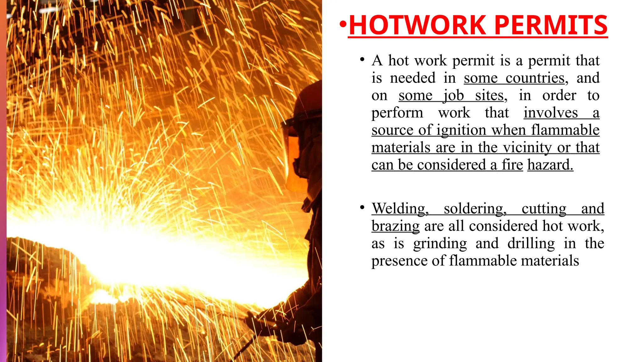 • A hot work permit is a permit that
is needed in some countries, and
on some job sites, in order to
perform work that involves a
source of ignition when flammable
materials are in the vicinity or that
can be considered a fire hazard.
• Welding, soldering, cutting and
brazing are all considered hot work,
as is grinding and drilling in the
presence of flammable materials
•HOTWORK PERMITS
 