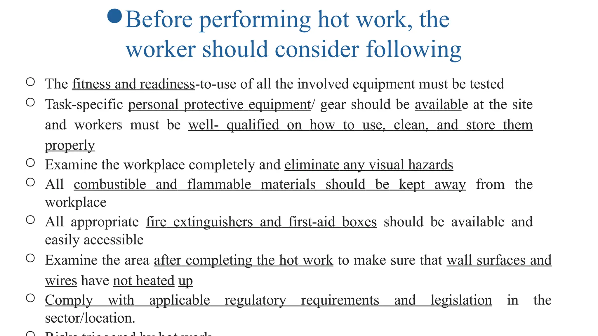 ○ The fitness and readiness-to-use of all the involved equipment must be tested
○ Task-specific personal protective equipment/ gear should be available at the site
and workers must be well- qualified on how to use, clean, and store them
properly
○ Examine the workplace completely and eliminate any visual hazards
○ All combustible and flammable materials should be kept away from the
workplace
○ All appropriate fire extinguishers and first-aid boxes should be available and
easily accessible
○ Examine the area after completing the hot work to make sure that wall surfaces and
wires have not heated up
○ Comply with applicable regulatory requirements and legislation in the
sector/location.
●Before performing hot work, the
worker should consider following
 