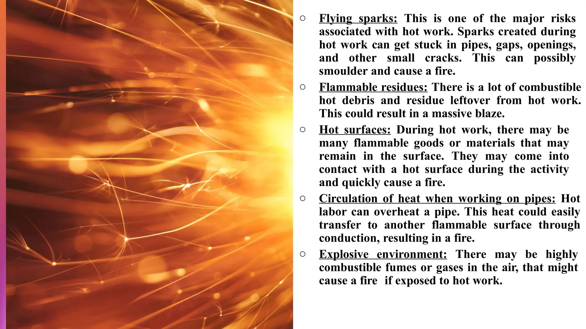 ○ Flying sparks: This is one of the major risks
associated with hot work. Sparks created during
hot work can get stuck in pipes, gaps, openings,
and other small cracks. This can possibly
smoulder and cause a fire.
○ Flammable residues: There is a lot of combustible
hot debris and residue leftover from hot work.
This could result in a massive blaze.
○ Hot surfaces: During hot work, there may be
many flammable goods or materials that may
remain in the surface. They may come into
contact with a hot surface during the activity
and quickly cause a fire.
○ Circulation of heat when working on pipes: Hot
labor can overheat a pipe. This heat could easily
transfer to another flammable surface through
conduction, resulting in a fire.
○ Explosive environment: There may be highly
combustible fumes or gases in the air, that might
cause a fire if exposed to hot work.
 