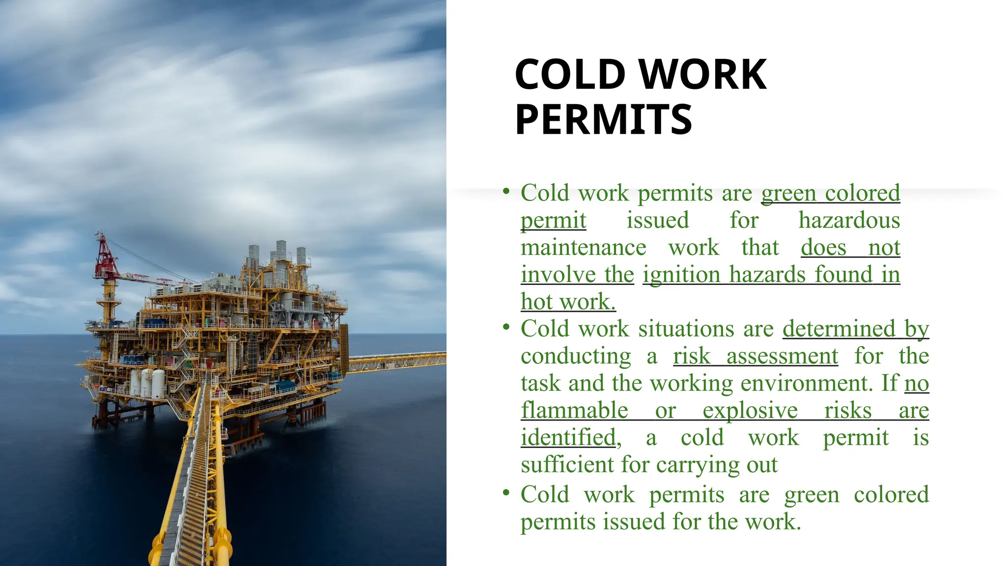 COLD WORK
PERMITS
• Cold work permits are green colored
permit issued for hazardous
maintenance work that does not
involve the ignition hazards found in
hot work.
• Cold work situations are determined by
conducting a risk assessment for the
task and the working environment. If no
flammable or explosive risks are
identified, a cold work permit is
sufficient for carrying out
• Cold work permits are green colored
permits issued for the work.
 