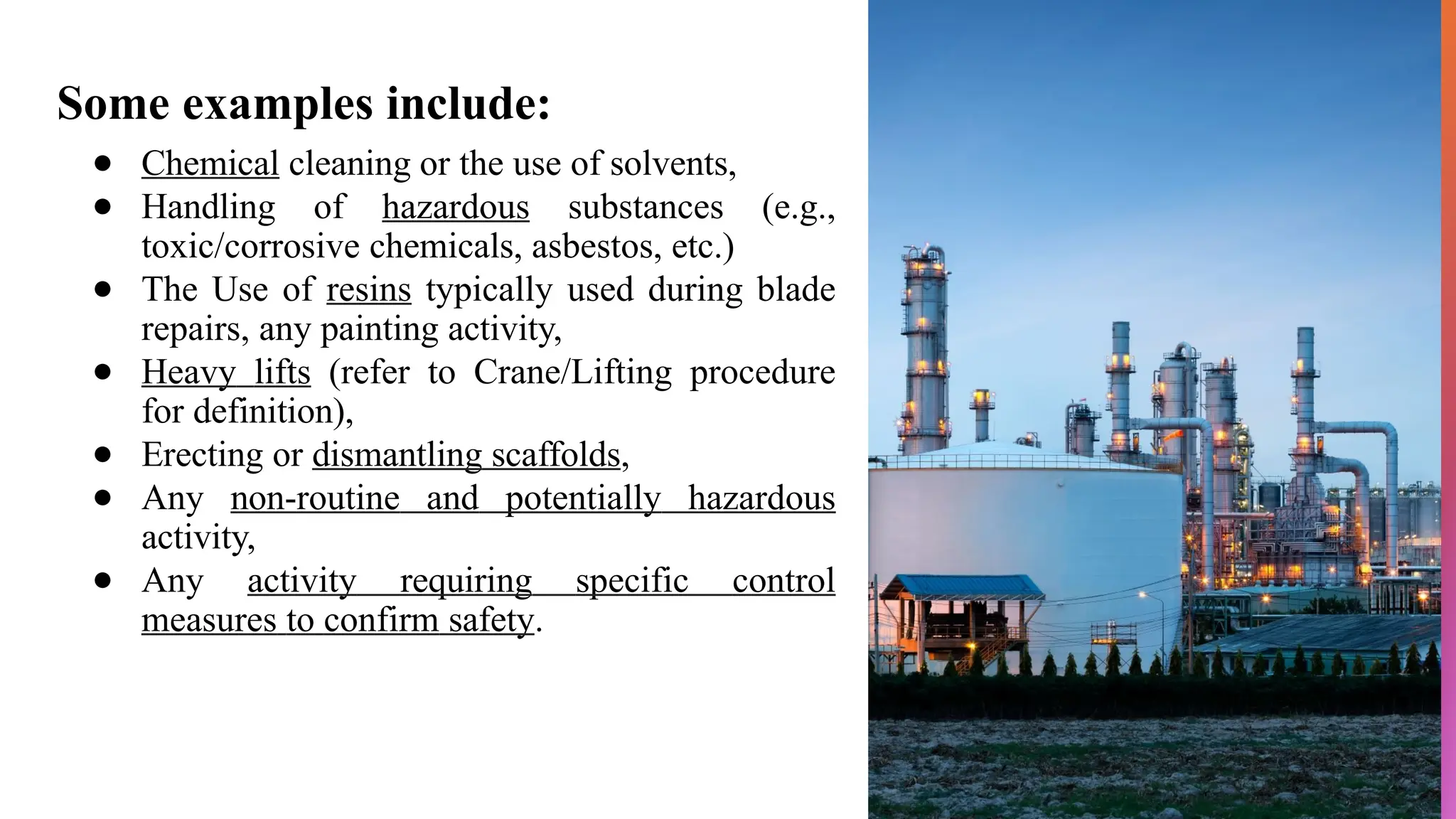 Some examples include:
● Chemical cleaning or the use of solvents,
● Handling of hazardous substances (e.g.,
toxic/corrosive chemicals, asbestos, etc.)
● The Use of resins typically used during blade
repairs, any painting activity,
● Heavy lifts (refer to Crane/Lifting procedure
for definition),
● Erecting or dismantling scaffolds,
● Any non-routine and potentially hazardous
activity,
● Any activity requiring specific control
measures to confirm safety.
 