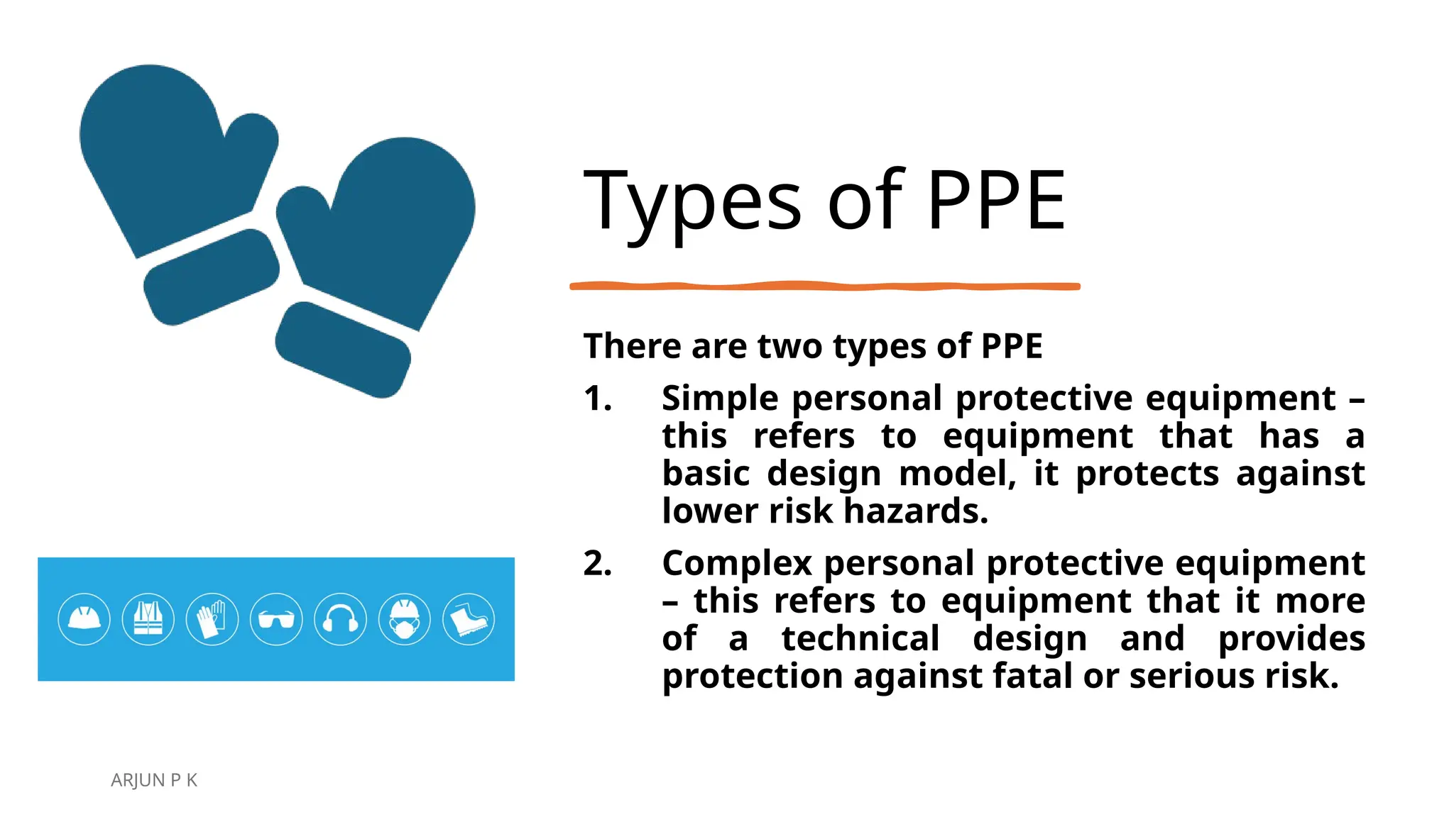Types of PPE
There are two types of PPE
1. Simple personal protective equipment –
this refers to equipment that has a
basic design model, it protects against
lower risk hazards.
2. Complex personal protective equipment
– this refers to equipment that it more
of a technical design and provides
protection against fatal or serious risk.
ARJUN P K
 