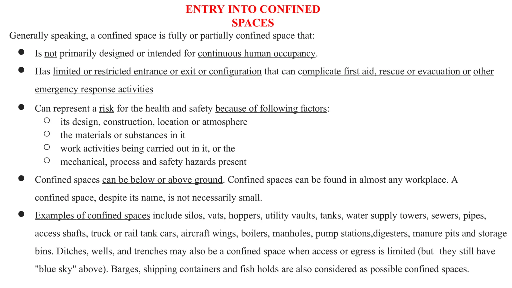 ENTRY INTO CONFINED
SPACES
Generally speaking, a confined space is fully or partially confined space that:
● Is not primarily designed or intended for continuous human occupancy.
● Has limited or restricted entrance or exit or configuration that can complicate first aid, rescue or evacuation or other
emergency response activities
● Can represent a risk for the health and safety because of following factors:
○ its design, construction, location or atmosphere
○ the materials or substances in it
○ work activities being carried out in it, or the
○ mechanical, process and safety hazards present
● Confined spaces can be below or above ground. Confined spaces can be found in almost any workplace. A
confined space, despite its name, is not necessarily small.
● Examples of confined spaces include silos, vats, hoppers, utility vaults, tanks, water supply towers, sewers, pipes,
access shafts, truck or rail tank cars, aircraft wings, boilers, manholes, pump stations,digesters, manure pits and storage
bins. Ditches, wells, and trenches may also be a confined space when access or egress is limited (but they still have
"blue sky" above). Barges, shipping containers and fish holds are also considered as possible confined spaces.
 