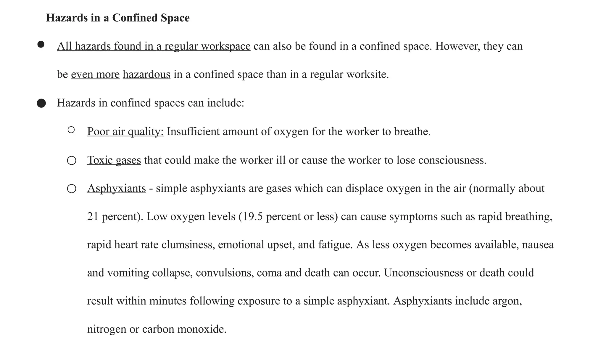Hazards in a Confined Space
● All hazards found in a regular workspace can also be found in a confined space. However, they can
be even more hazardous in a confined space than in a regular worksite.
● Hazards in confined spaces can include:
○ Poor air quality: Insufficient amount of oxygen for the worker to breathe.
○ Toxic gases that could make the worker ill or cause the worker to lose consciousness.
○ Asphyxiants - simple asphyxiants are gases which can displace oxygen in the air (normally about
21 percent). Low oxygen levels (19.5 percent or less) can cause symptoms such as rapid breathing,
rapid heart rate clumsiness, emotional upset, and fatigue. As less oxygen becomes available, nausea
and vomiting collapse, convulsions, coma and death can occur. Unconsciousness or death could
result within minutes following exposure to a simple asphyxiant. Asphyxiants include argon,
nitrogen or carbon monoxide.
 