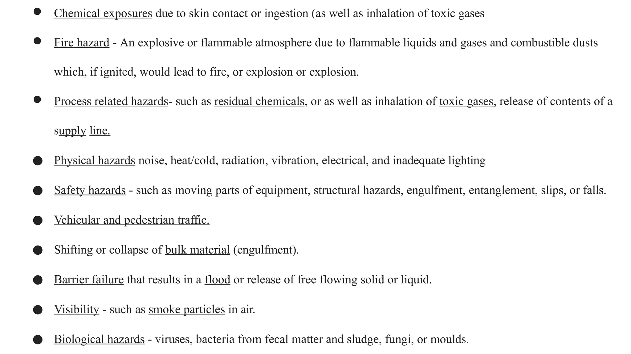 ● Chemical exposures due to skin contact or ingestion (as well as inhalation of toxic gases
● Fire hazard - An explosive or flammable atmosphere due to flammable liquids and gases and combustible dusts
which, if ignited, would lead to fire, or explosion or explosion.
● Process related hazards- such as residual chemicals, or as well as inhalation of toxic gases, release of contents of a
supply line.
● Physical hazards noise, heat/cold, radiation, vibration, electrical, and inadequate lighting
● Safety hazards - such as moving parts of equipment, structural hazards, engulfment, entanglement, slips, or falls.
● Vehicular and pedestrian traffic.
● Shifting or collapse of bulk material (engulfment).
● Barrier failure that results in a flood or release of free flowing solid or liquid.
● Visibility - such as smoke particles in air.
● Biological hazards - viruses, bacteria from fecal matter and sludge, fungi, or moulds.
 