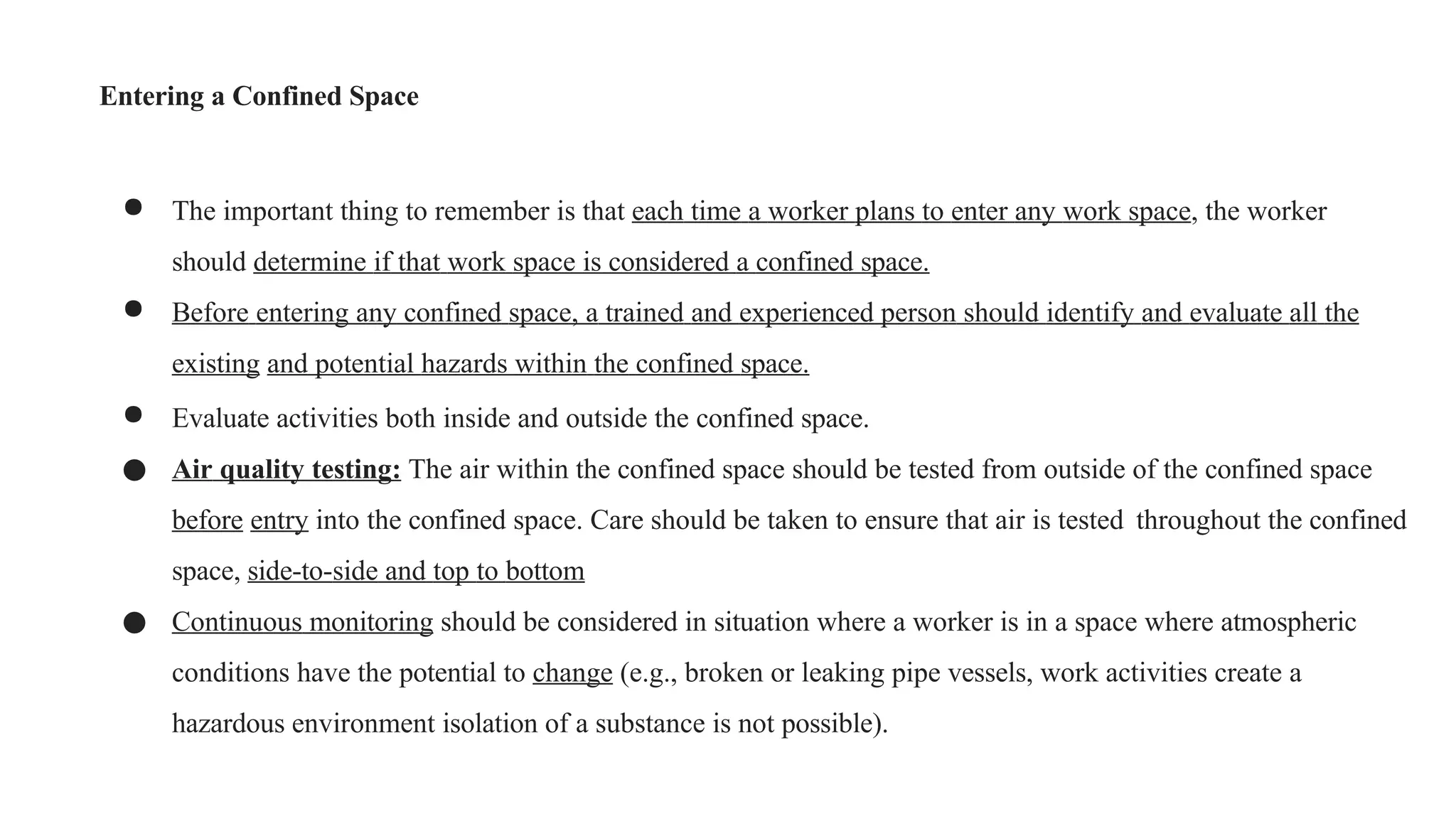 Entering a Confined Space
● The important thing to remember is that each time a worker plans to enter any work space, the worker
should determine if that work space is considered a confined space.
● Before entering any confined space, a trained and experienced person should identify and evaluate all the
existing and potential hazards within the confined space.
● Evaluate activities both inside and outside the confined space.
● Air quality testing: The air within the confined space should be tested from outside of the confined space
before entry into the confined space. Care should be taken to ensure that air is tested throughout the confined
space, side-to-side and top to bottom
● Continuous monitoring should be considered in situation where a worker is in a space where atmospheric
conditions have the potential to change (e.g., broken or leaking pipe vessels, work activities create a
hazardous environment isolation of a substance is not possible).
 