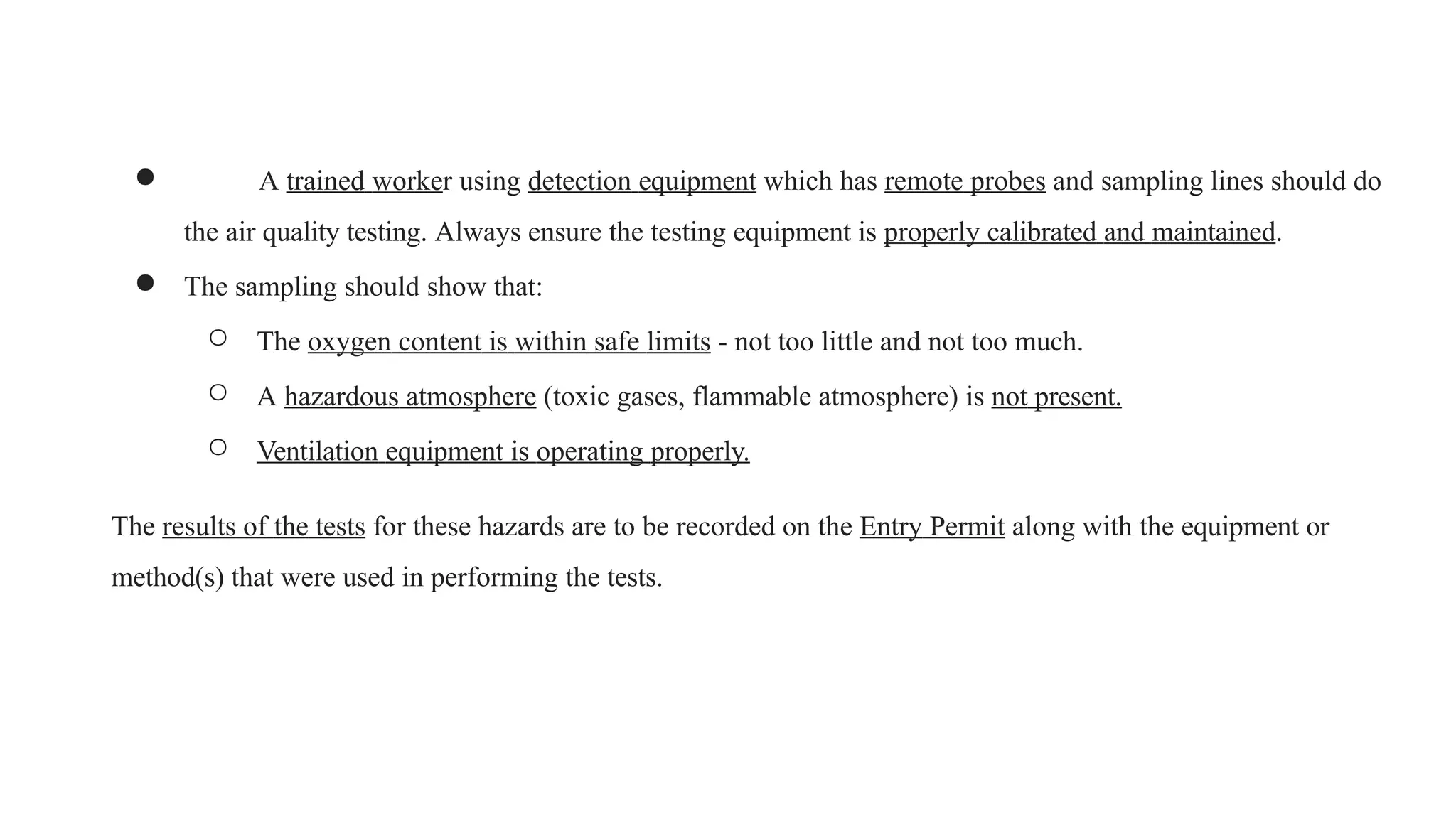 ● A trained worker using detection equipment which has remote probes and sampling lines should do
the air quality testing. Always ensure the testing equipment is properly calibrated and maintained.
● The sampling should show that:
○ The oxygen content is within safe limits - not too little and not too much.
○ A hazardous atmosphere (toxic gases, flammable atmosphere) is not present.
○ Ventilation equipment is operating properly.
The results of the tests for these hazards are to be recorded on the Entry Permit along with the equipment or
method(s) that were used in performing the tests.
 