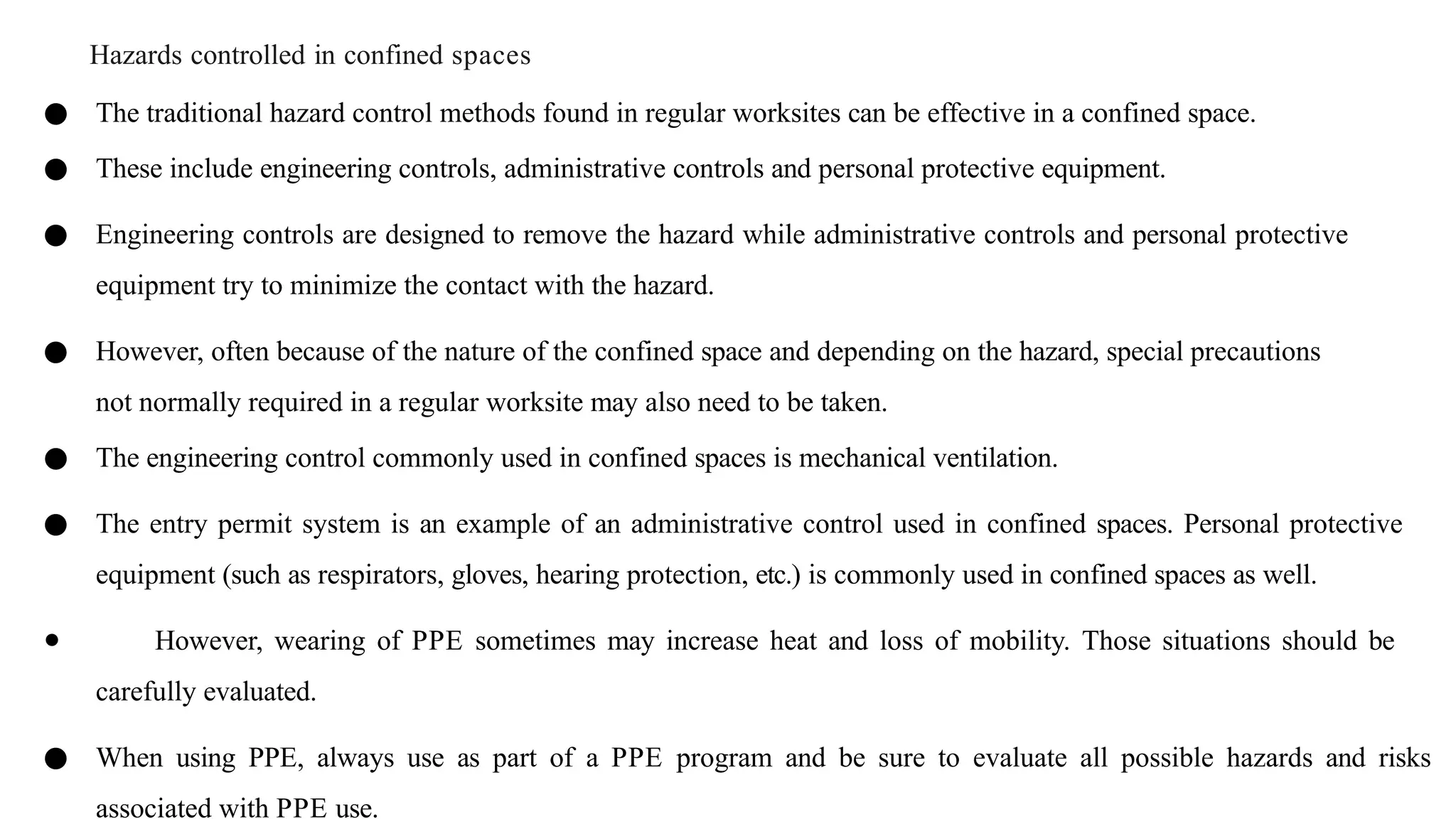 Hazards controlled in confined spaces
● The traditional hazard control methods found in regular worksites can be effective in a confined space.
● These include engineering controls, administrative controls and personal protective equipment.
● Engineering controls are designed to remove the hazard while administrative controls and personal protective
equipment try to minimize the contact with the hazard.
● However, often because of the nature of the confined space and depending on the hazard, special precautions
not normally required in a regular worksite may also need to be taken.
● The engineering control commonly used in confined spaces is mechanical ventilation.
● The entry permit system is an example of an administrative control used in confined spaces. Personal protective
equipment (such as respirators, gloves, hearing protection, etc.) is commonly used in confined spaces as well.
● However, wearing of PPE sometimes may increase heat and loss of mobility. Those situations should be
carefully evaluated.
● When using PPE, always use as part of a PPE program and be sure to evaluate all possible hazards and risks
associated with PPE use.
 