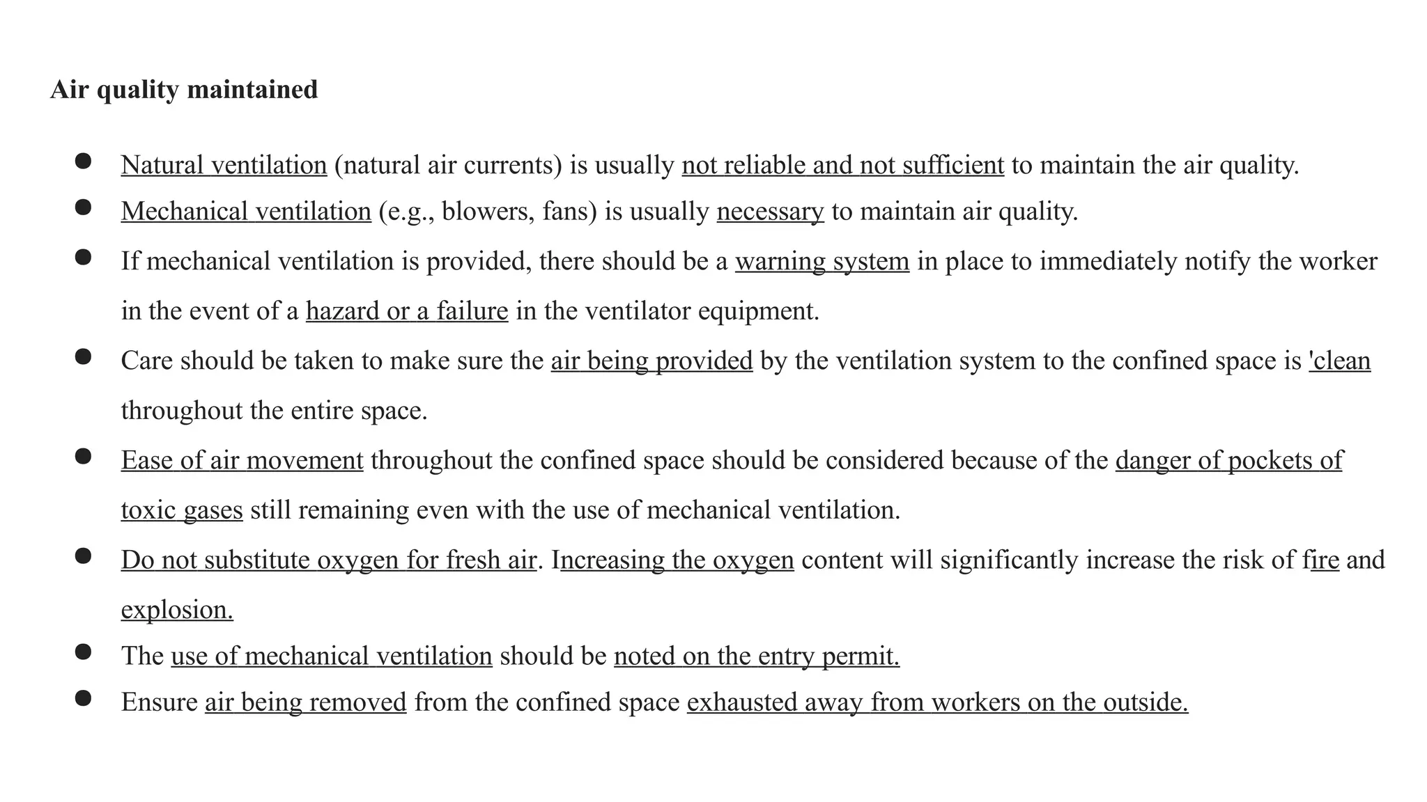 Air quality maintained
● Natural ventilation (natural air currents) is usually not reliable and not sufficient to maintain the air quality.
● Mechanical ventilation (e.g., blowers, fans) is usually necessary to maintain air quality.
● If mechanical ventilation is provided, there should be a warning system in place to immediately notify the worker
in the event of a hazard or a failure in the ventilator equipment.
● Care should be taken to make sure the air being provided by the ventilation system to the confined space is 'clean
throughout the entire space.
● Ease of air movement throughout the confined space should be considered because of the danger of pockets of
toxic gases still remaining even with the use of mechanical ventilation.
● Do not substitute oxygen for fresh air. Increasing the oxygen content will significantly increase the risk of fire and
explosion.
● The use of mechanical ventilation should be noted on the entry permit.
● Ensure air being removed from the confined space exhausted away from workers on the outside.
 