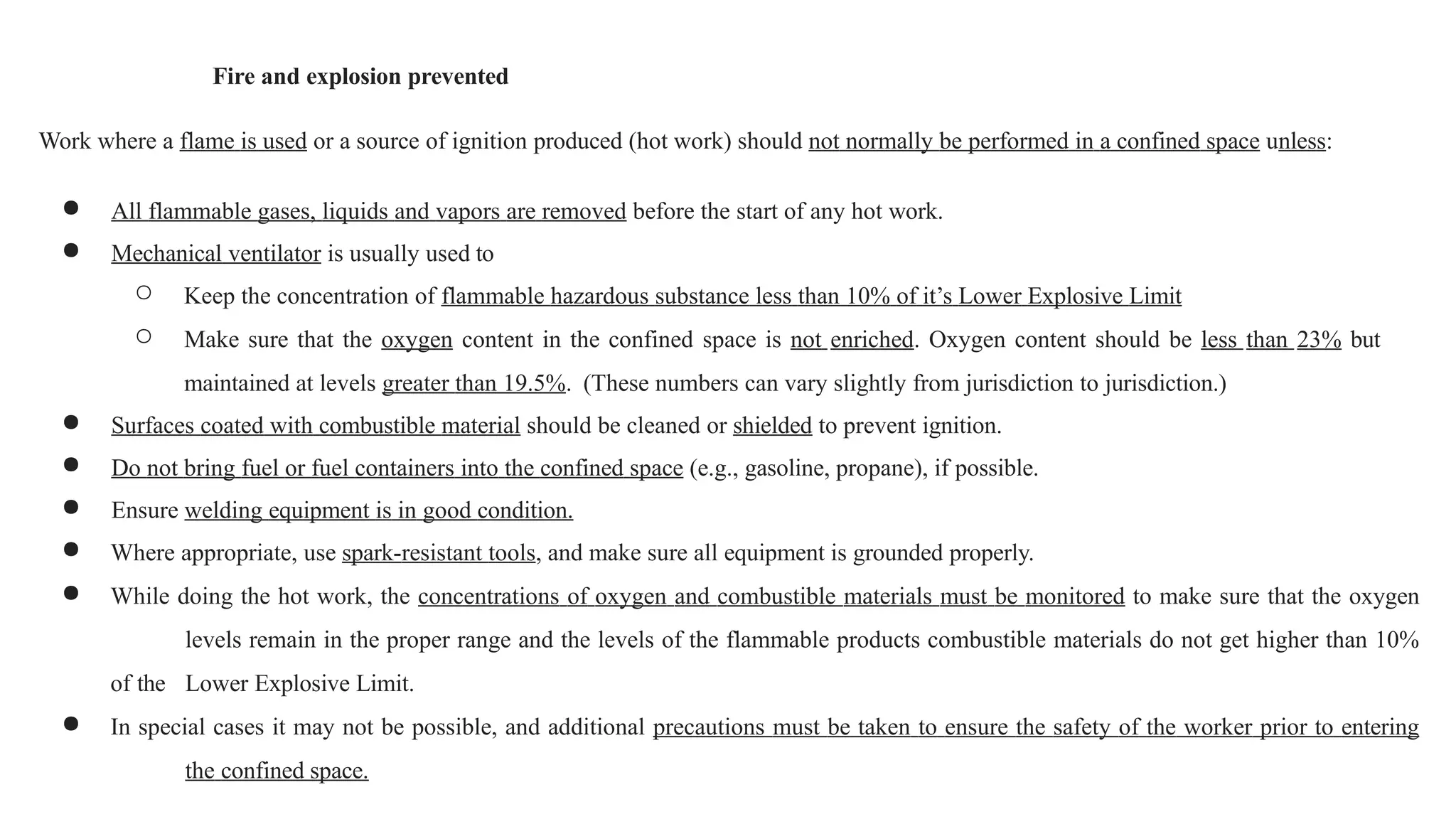 Fire and explosion prevented
Work where a flame is used or a source of ignition produced (hot work) should not normally be performed in a confined space unless:
● All flammable gases, liquids and vapors are removed before the start of any hot work.
● Mechanical ventilator is usually used to
○ Keep the concentration of flammable hazardous substance less than 10% of it’s Lower Explosive Limit
○ Make sure that the oxygen content in the confined space is not enriched. Oxygen content should be less than 23% but
maintained at levels greater than 19.5%. (These numbers can vary slightly from jurisdiction to jurisdiction.)
● Surfaces coated with combustible material should be cleaned or shielded to prevent ignition.
● Do not bring fuel or fuel containers into the confined space (e.g., gasoline, propane), if possible.
● Ensure welding equipment is in good condition.
● Where appropriate, use spark-resistant tools, and make sure all equipment is grounded properly.
● While doing the hot work, the concentrations of oxygen and combustible materials must be monitored to make sure that the oxygen
levels remain in the proper range and the levels of the flammable products combustible materials do not get higher than 10%
of the Lower Explosive Limit.
● In special cases it may not be possible, and additional precautions must be taken to ensure the safety of the worker prior to entering
the confined space.
 