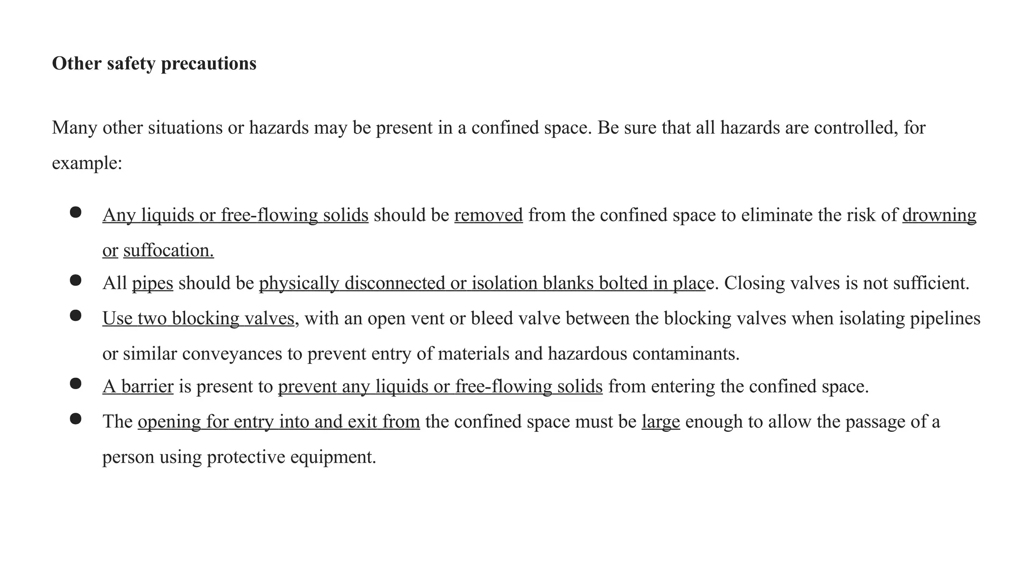 Other safety precautions
Many other situations or hazards may be present in a confined space. Be sure that all hazards are controlled, for
example:
● Any liquids or free-flowing solids should be removed from the confined space to eliminate the risk of drowning
or suffocation.
● All pipes should be physically disconnected or isolation blanks bolted in place. Closing valves is not sufficient.
● Use two blocking valves, with an open vent or bleed valve between the blocking valves when isolating pipelines
or similar conveyances to prevent entry of materials and hazardous contaminants.
● A barrier is present to prevent any liquids or free-flowing solids from entering the confined space.
● The opening for entry into and exit from the confined space must be large enough to allow the passage of a
person using protective equipment.
 