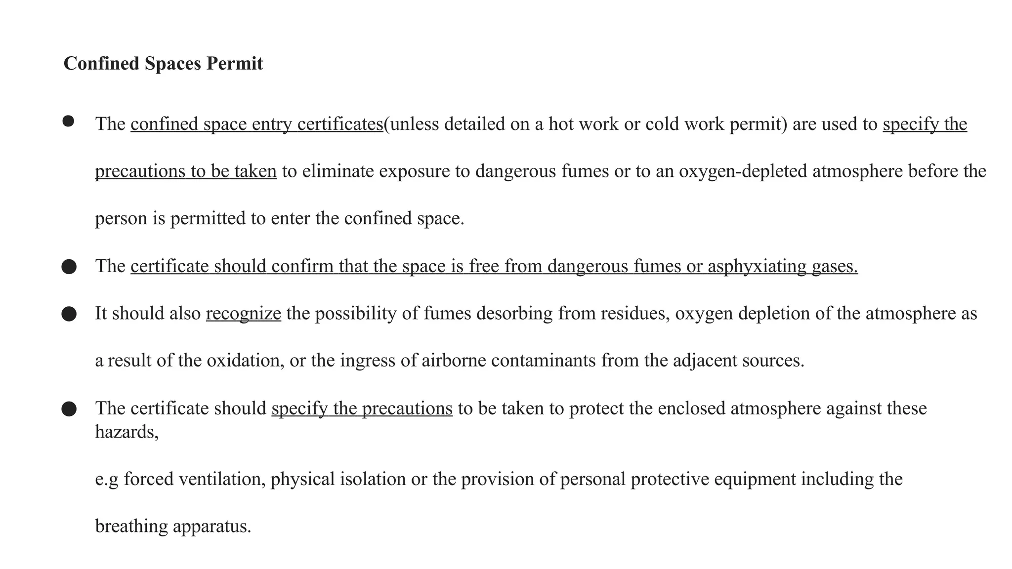 Confined Spaces Permit
● The confined space entry certificates(unless detailed on a hot work or cold work permit) are used to specify the
precautions to be taken to eliminate exposure to dangerous fumes or to an oxygen-depleted atmosphere before the
person is permitted to enter the confined space.
● The certificate should confirm that the space is free from dangerous fumes or asphyxiating gases.
● It should also recognize the possibility of fumes desorbing from residues, oxygen depletion of the atmosphere as
a result of the oxidation, or the ingress of airborne contaminants from the adjacent sources.
● The certificate should specify the precautions to be taken to protect the enclosed atmosphere against these
hazards,
e.g forced ventilation, physical isolation or the provision of personal protective equipment including the
breathing apparatus.
 