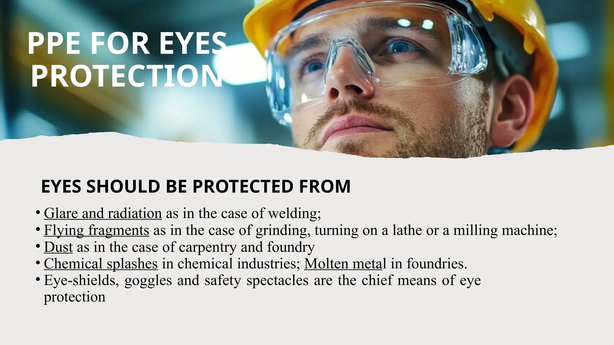• Glare and radiation as in the case of welding;
• Flying fragments as in the case of grinding, turning on a lathe or a milling machine;
• Dust as in the case of carpentry and foundry
• Chemical splashes in chemical industries; Molten metal in foundries.
• Eye-shields, goggles and safety spectacles are the chief means of eye
protection
PPE FOR EYES
PROTECTION
EYES SHOULD BE PROTECTED FROM
 