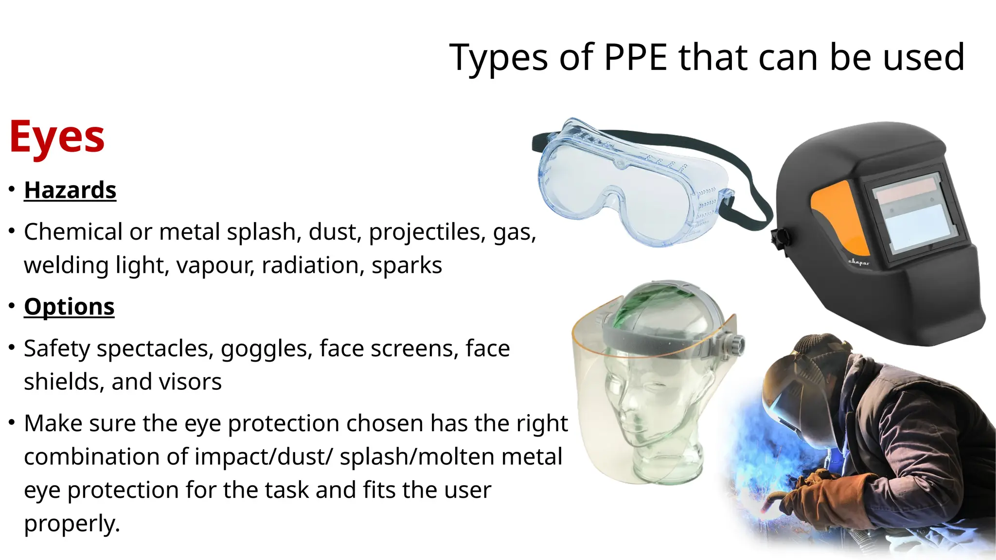 Types of PPE that can be used
Eyes
• Hazards
• Chemical or metal splash, dust, projectiles, gas,
welding light, vapour, radiation, sparks
• Options
• Safety spectacles, goggles, face screens, face
shields, and visors
• Make sure the eye protection chosen has the right
combination of impact/dust/ splash/molten metal
eye protection for the task and fits the user
properly.
 