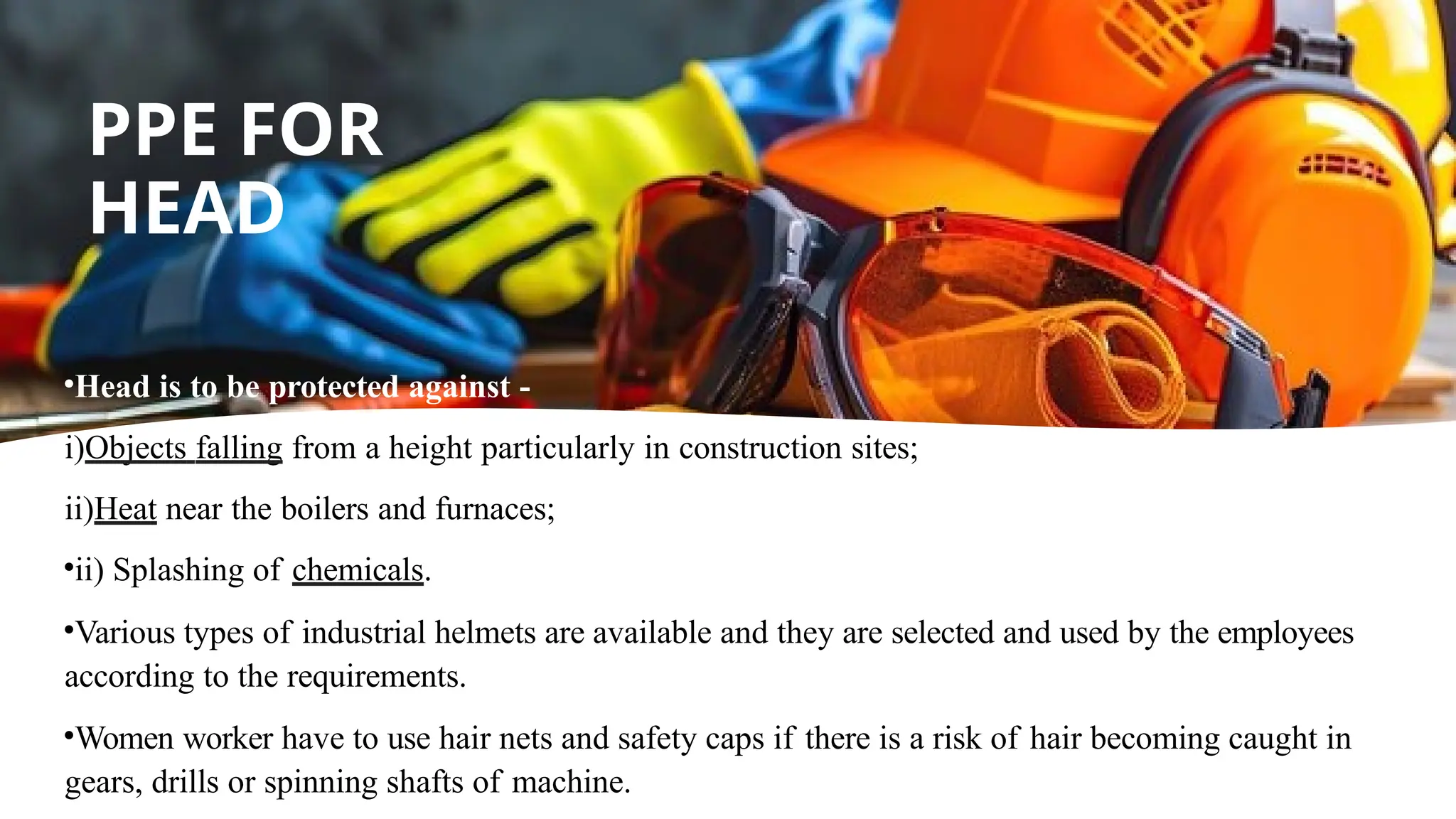 •Head is to be protected against -
i)Objects falling from a height particularly in construction sites;
ii)Heat near the boilers and furnaces;
•ii) Splashing of chemicals.
•Various types of industrial helmets are available and they are selected and used by the employees
according to the requirements.
•Women worker have to use hair nets and safety caps if there is a risk of hair becoming caught in
gears, drills or spinning shafts of machine.
PPE FOR
HEAD
 