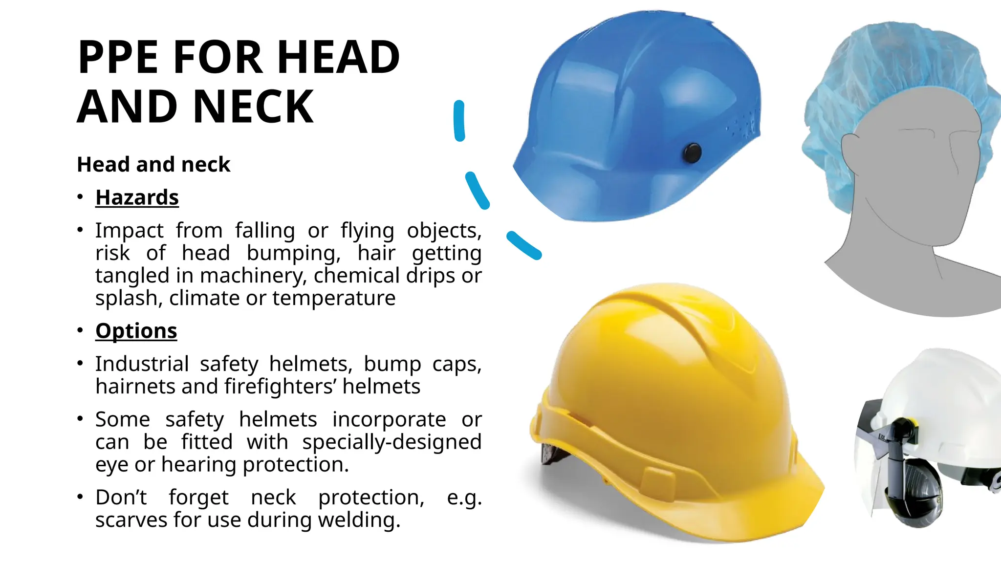PPE FOR HEAD
AND NECK
Head and neck
• Hazards
• Impact from falling or flying objects,
risk of head bumping, hair getting
tangled in machinery, chemical drips or
splash, climate or temperature
• Options
• Industrial safety helmets, bump caps,
hairnets and firefighters’ helmets
• Some safety helmets incorporate or
can be fitted with specially-designed
eye or hearing protection.
• Don’t forget neck protection, e.g.
scarves for use during welding.
 