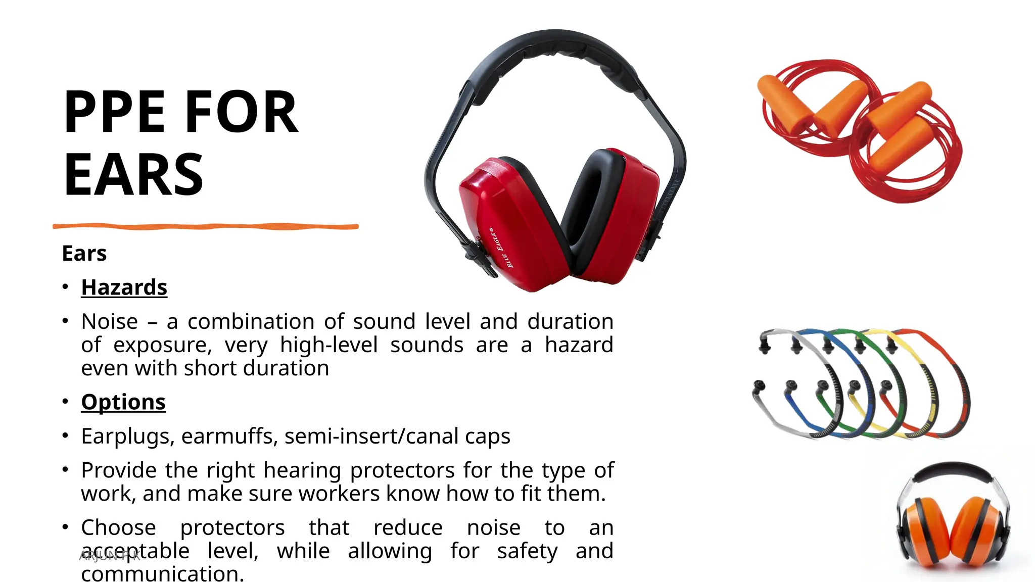 PPE FOR
EARS
Ears
• Hazards
• Noise – a combination of sound level and duration
of exposure, very high-level sounds are a hazard
even with short duration
• Options
• Earplugs, earmuffs, semi-insert/canal caps
• Provide the right hearing protectors for the type of
work, and make sure workers know how to fit them.
• Choose protectors that reduce noise to an
acceptable level, while allowing for safety and
communication.
ARJUN P K
 