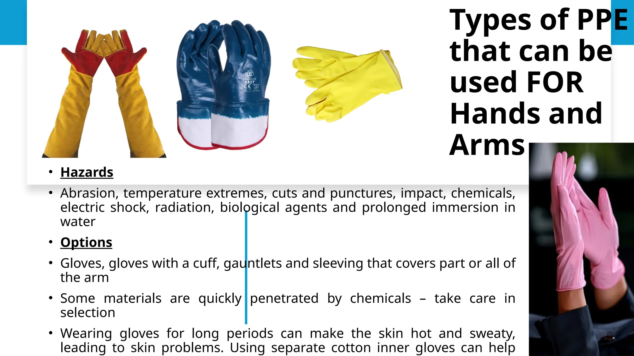 • Hazards
• Abrasion, temperature extremes, cuts and punctures, impact, chemicals,
electric shock, radiation, biological agents and prolonged immersion in
water
• Options
• Gloves, gloves with a cuff, gauntlets and sleeving that covers part or all of
the arm
• Some materials are quickly penetrated by chemicals – take care in
selection
• Wearing gloves for long periods can make the skin hot and sweaty,
leading to skin problems. Using separate cotton inner gloves can help
Types of PPE
that can be
used FOR
Hands and
Arms
 